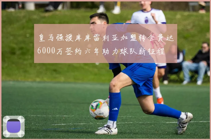 皇马强援库库雷利亚加盟转会费达6000万签约六年助力球队新征程