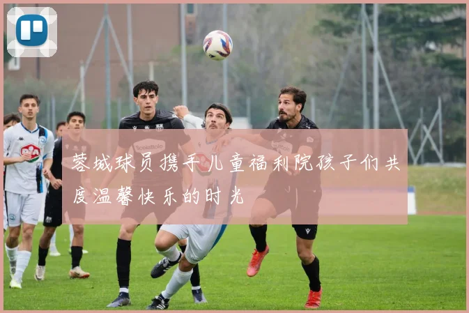 蓉城球员携手儿童福利院孩子们共度温馨快乐的时光