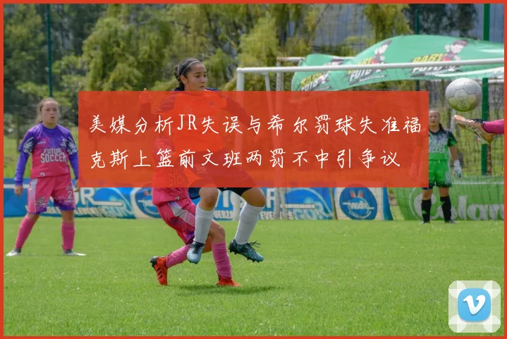 美媒分析JR失误与希尔罚球失准福克斯上篮前文班两罚不中引争议