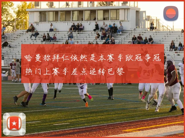 哈曼称拜仁依然是本赛季欧冠争冠热门上赛季差点逆转巴黎