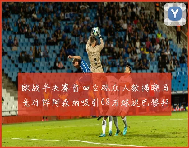 欧战半决赛首回合观众人数揭晓马竞对阵阿森纳吸引68万球迷巴黎拜仁紧随其后