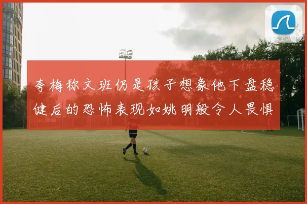 夸梅称文班仍是孩子想象他下盘稳健后的恐怖表现如姚明般令人畏惧