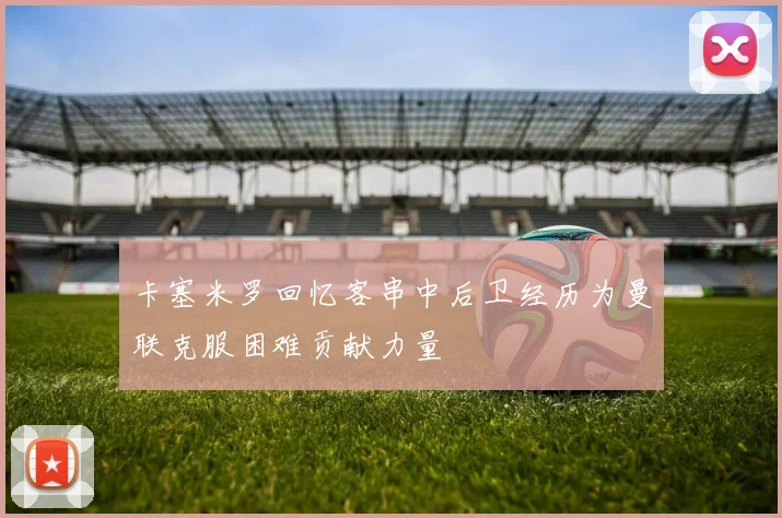 卡塞米罗回忆客串中后卫经历为曼联克服困难贡献力量