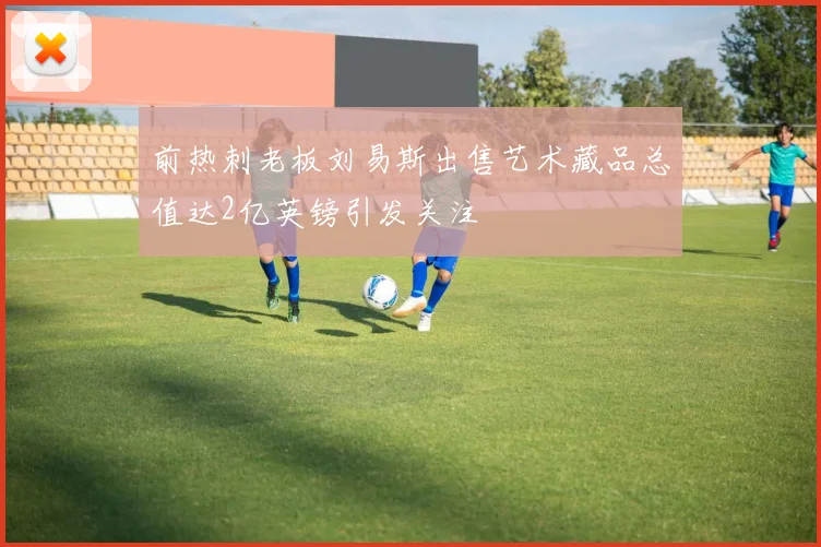 前热刺老板刘易斯出售艺术藏品总值达2亿英镑引发关注