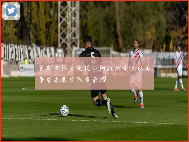 莫斯克拉坚定信心阿森纳全力以赴争夺本赛季冠军荣耀