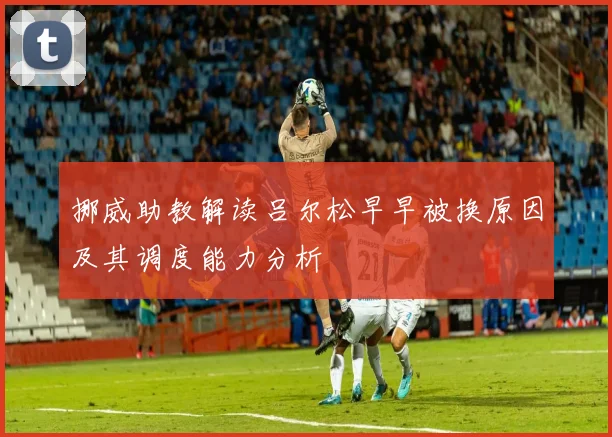 挪威助教解读吕尔松早早被换原因及其调度能力分析