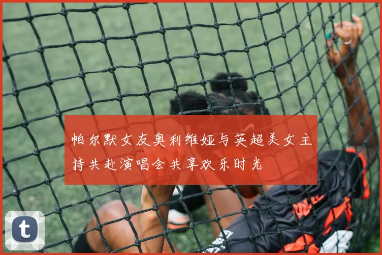 帕尔默女友奥利维娅与英超美女主持共赴演唱会共享欢乐时光