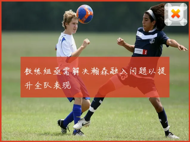教练组亟需解决瀚森融入问题以提升全队表现