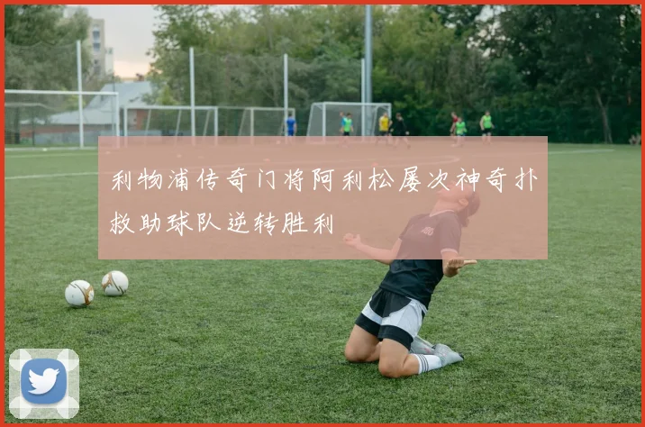 利物浦传奇门将阿利松屡次神奇扑救助球队逆转胜利