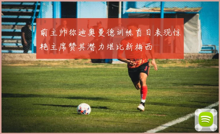前主帅称迪奥曼德训练首日表现惊艳主席赞其潜力堪比新梅西