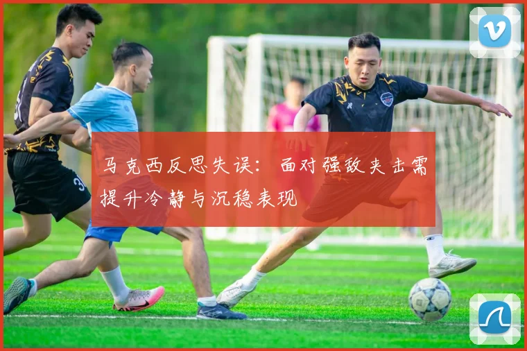 马克西反思失误：面对强敌夹击需提升冷静与沉稳表现