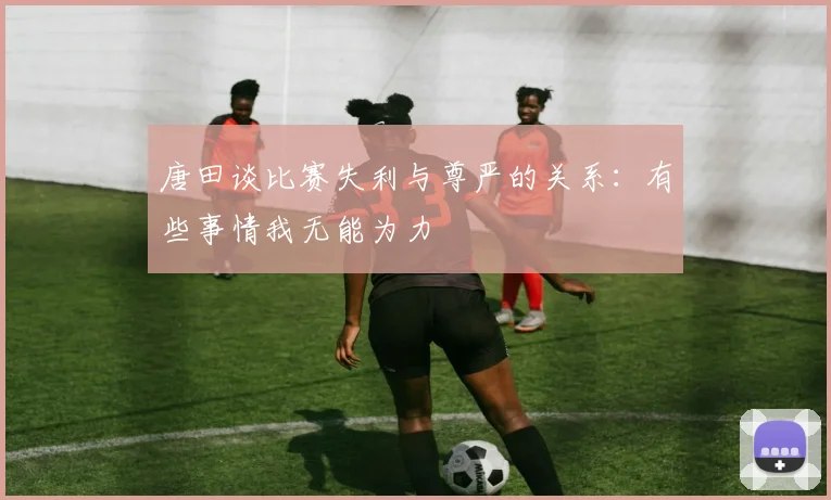 唐田谈比赛失利与尊严的关系:有些事情我无能为力