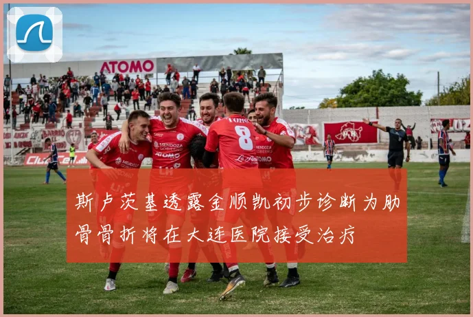 斯卢茨基透露金顺凯初步诊断为肋骨骨折将在大连医院接受治疗