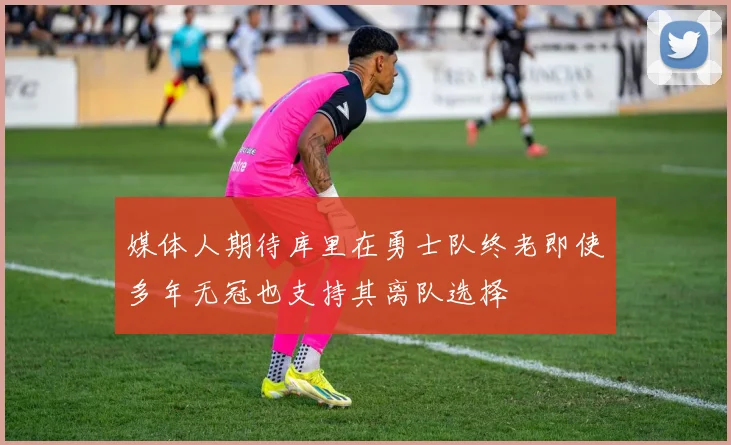媒体人期待库里在勇士队终老即使多年无冠也支持其离队选择