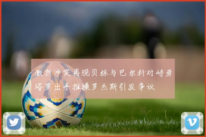 激烈冲突再现贝林与巴尔科对峙劳塔罗出手推搡罗杰斯引发争议