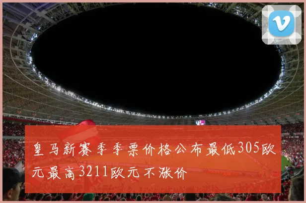 皇马新赛季季票价格公布最低305欧元最高3211欧元不涨价