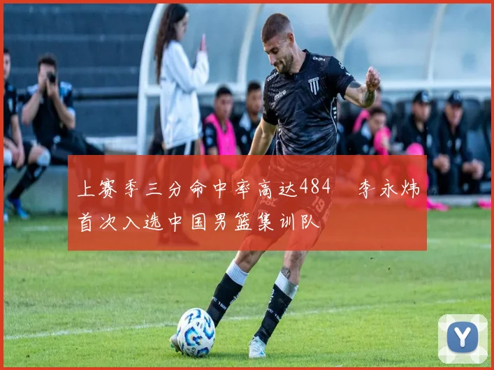 上赛季三分命中率高达484偰李永炜首次入选中国男篮集训队