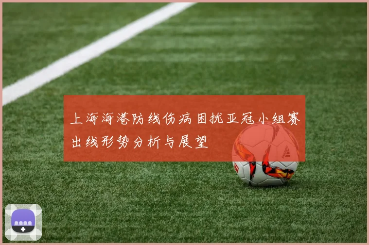 上海海港防线伤病困扰亚冠小组赛出线形势分析与展望