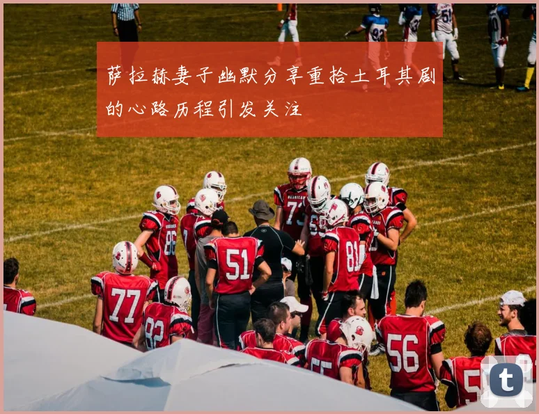 萨拉赫妻子幽默分享重拾土耳其剧的心路历程引发关注